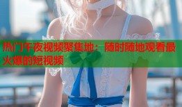 热门午夜视频聚集地：随时随地观看最火爆的短视频