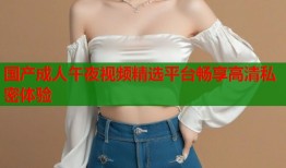 国产成人午夜视频精选平台畅享高清私密体验