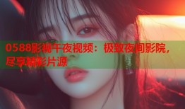 0588影视午夜视频：极致夜间影院，尽享精彩片源