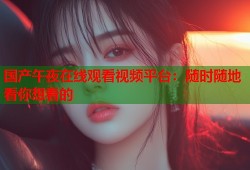 国产午夜在线观看视频平台：随时随地看你想看的