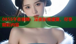 0855午夜视频：深夜影视盛宴，尽享精彩内容