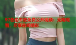 97色伦午夜免费公开视频：无限观看，尽享夜间精彩