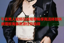 午夜男人视频在线观看畅享高清体验快速播放海量资源任你选择