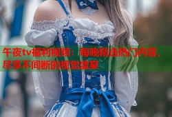 午夜tv福利视频：每晚精选热门内容，尽享不间断的视觉盛宴