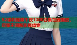 92福利视频午夜1000合集在线播放，尽享不间断影视盛宴