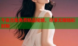 午夜合集免费精品视频，尽享无限精彩时刻