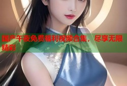 国产午夜免费福利视频合集，尽享无限精彩