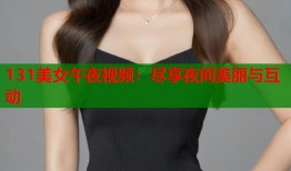 131美女午夜视频：尽享夜间美丽与互动