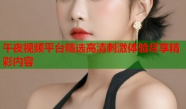 午夜视频平台精选高清刺激体验尽享精彩内容