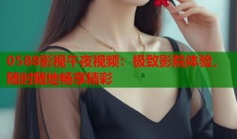 0588影视午夜视频：极致影院体验，随时随地畅享精彩