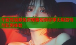 午夜性视频免费观看视频尽享无限激情与私密体验