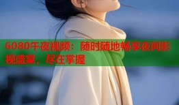 6080午夜视频：随时随地畅享夜间影视盛宴，尽在掌握