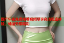 国产午夜免费观看视频尽享高清私密体验，畅游无限精彩