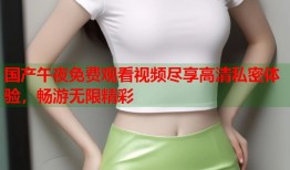 国产午夜免费观看视频尽享高清私密体验，畅游无限精彩
