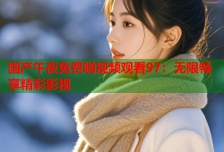 国产午夜免费啪视频观看97：无限畅享精彩影视