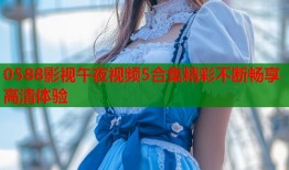 0588影视午夜视频5合集精彩不断畅享高清体验