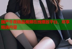 国产午夜精品视频在线播放平台，尽享精选内容