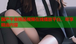 国产午夜精品视频在线播放平台，尽享精选内容