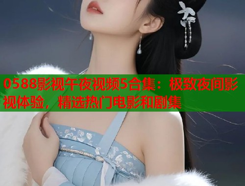 0588影视午夜视频5合集：极致夜间影视体验，精选热门电影和剧集