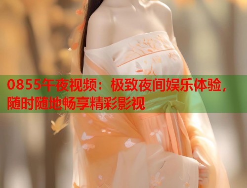 0855午夜视频：极致夜间娱乐体验，随时随地畅享精彩影视