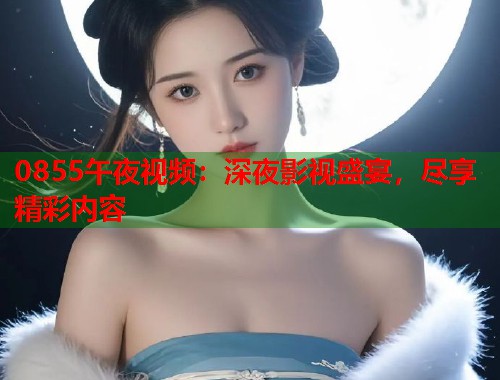0855午夜视频：深夜影视盛宴，尽享精彩内容