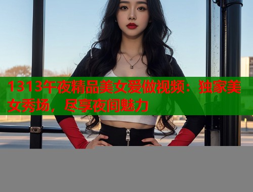 1313午夜精品美女爱做视频：独家美女秀场，尽享夜间魅力