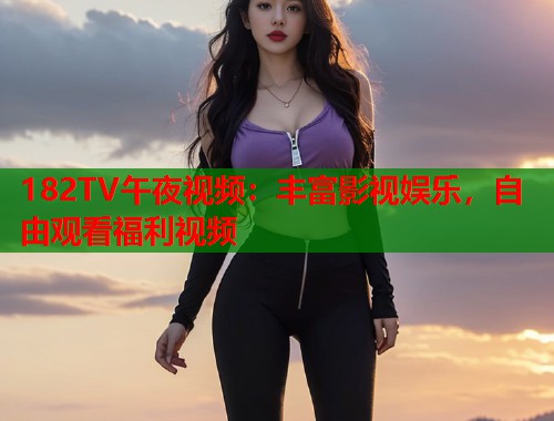 182TV午夜视频：丰富影视娱乐，自由观看福利视频