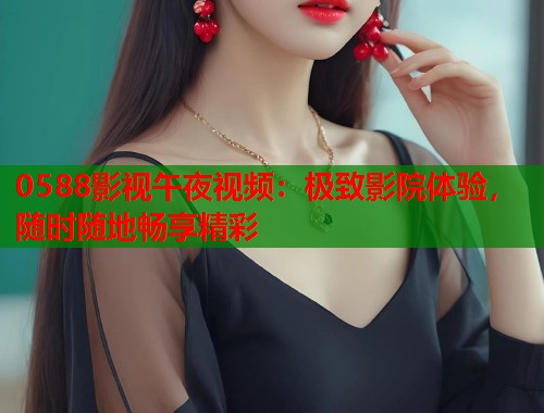 0588影视午夜视频：极致影院体验，随时随地畅享精彩