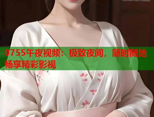 0755午夜视频：极致夜间，随时随地畅享精彩影视