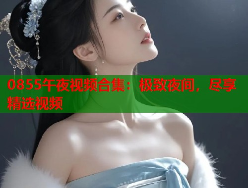 0855午夜视频合集：极致夜间，尽享精选视频