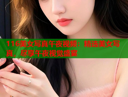 116美女写真午夜视频：精选美女写真，尽享午夜视觉盛宴