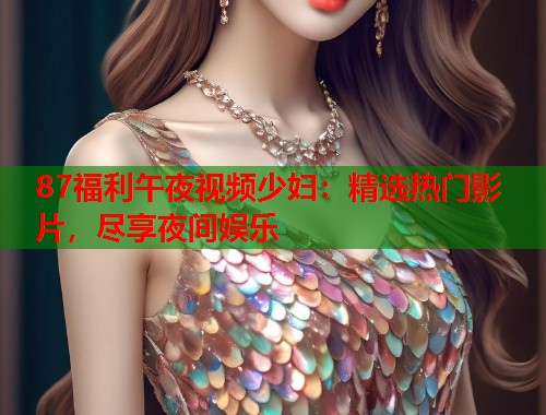 87福利午夜视频少妇：精选热门影片，尽享夜间娱乐