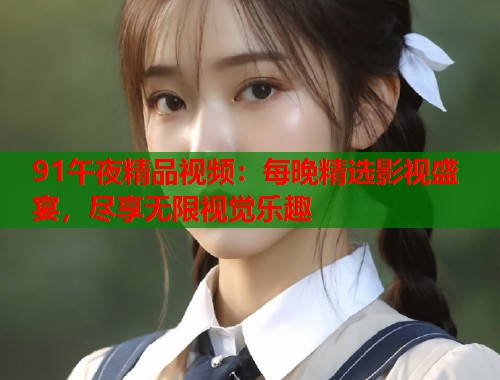 91午夜精品视频：每晚精选影视盛宴，尽享无限视觉乐趣