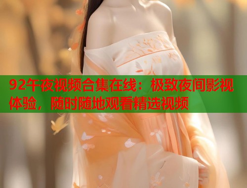 92午夜视频合集在线：极致夜间影视体验，随时随地观看精选视频