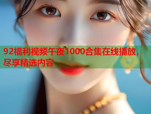 92福利视频午夜1000合集在线播放，尽享精选内容