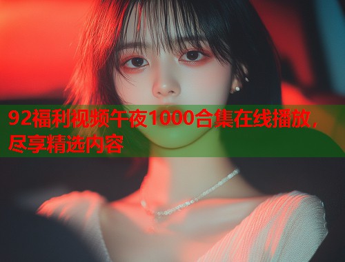 92福利视频午夜1000合集在线播放，尽享精选内容