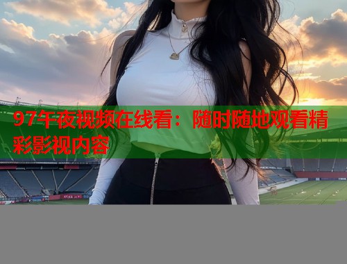 97午夜视频在线看：随时随地观看精彩影视内容