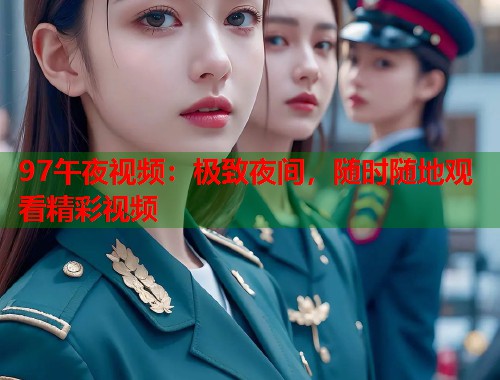 97午夜视频：极致夜间，随时随地观看精彩视频
