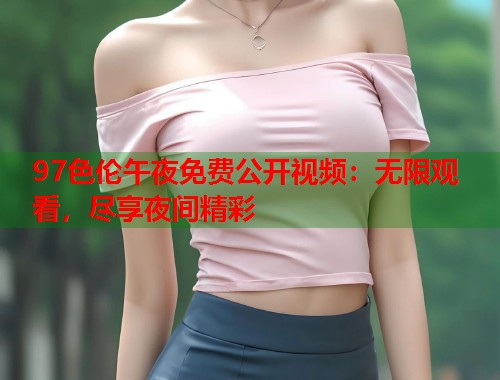 97色伦午夜免费公开视频：无限观看，尽享夜间精彩