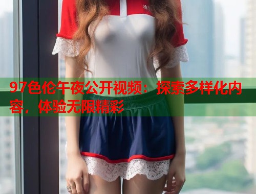 97色伦午夜公开视频：探索多样化内容，体验无限精彩
