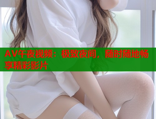 AV午夜视频：极致夜间，随时随地畅享精彩影片