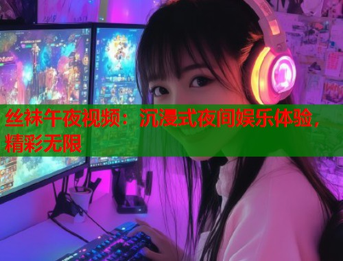 丝袜午夜视频：沉浸式夜间娱乐体验，精彩无限