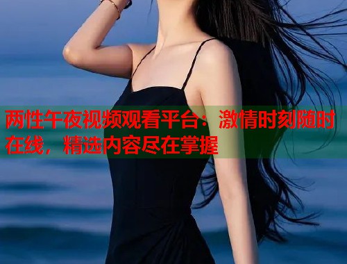 两性午夜视频观看平台：激情时刻随时在线，精选内容尽在掌握