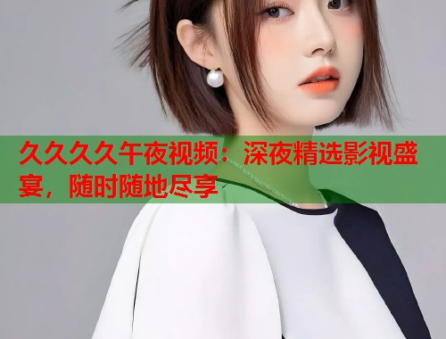 久久久久午夜视频：深夜精选影视盛宴，随时随地尽享