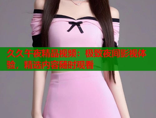 久久午夜精品视频：极致夜间影视体验，精选内容随时观看