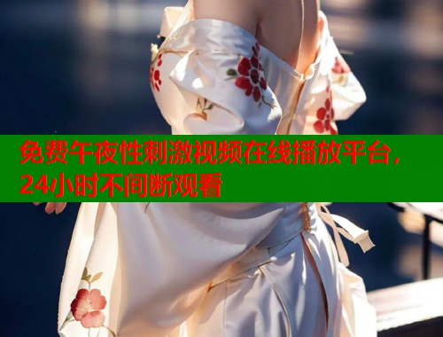 免费午夜性刺激视频在线播放平台，24小时不间断观看