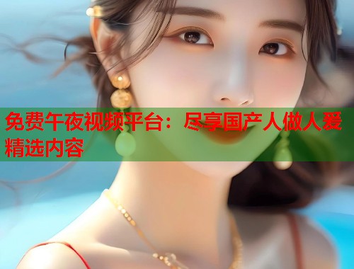 免费午夜视频平台：尽享国产人做人爰精选内容