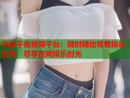 免费午夜视频平台：随时随地观看精彩影片，尽享夜间娱乐时光