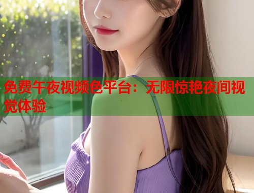 免费午夜视频色平台：无限惊艳夜间视觉体验