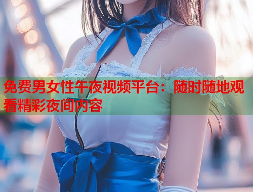 免费男女性午夜视频平台：随时随地观看精彩夜间内容